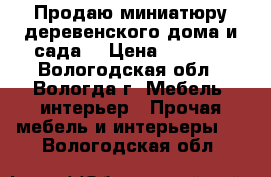 Продаю миниатюру деревенского дома и сада  › Цена ­ 3 500 - Вологодская обл., Вологда г. Мебель, интерьер » Прочая мебель и интерьеры   . Вологодская обл.